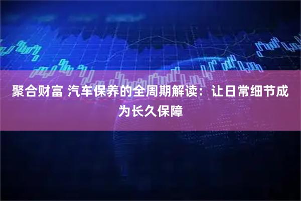 聚合财富 汽车保养的全周期解读：让日常细节成为长久保障