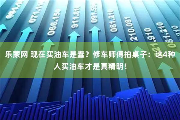 乐蒙网 现在买油车是蠢？修车师傅拍桌子：这4种人买油车才是真精明！