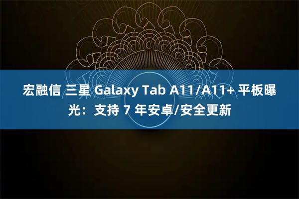 宏融信 三星 Galaxy Tab A11/A11+ 平板曝光：支持 7 年安卓/安全更新