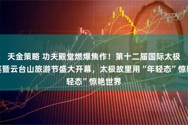 天金策略 功夫殿堂燃爆焦作！第十二届国际太极拳大赛暨云台山旅游节盛大开幕，太极故里用“年轻态”惊艳世界