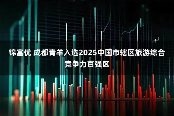 锦富优 成都青羊入选2025中国市辖区旅游综合竞争力百强区