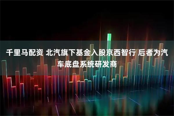 千里马配资 北汽旗下基金入股京西智行 后者为汽车底盘系统研发商