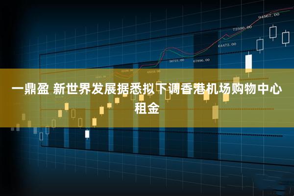 一鼎盈 新世界发展据悉拟下调香港机场购物中心租金