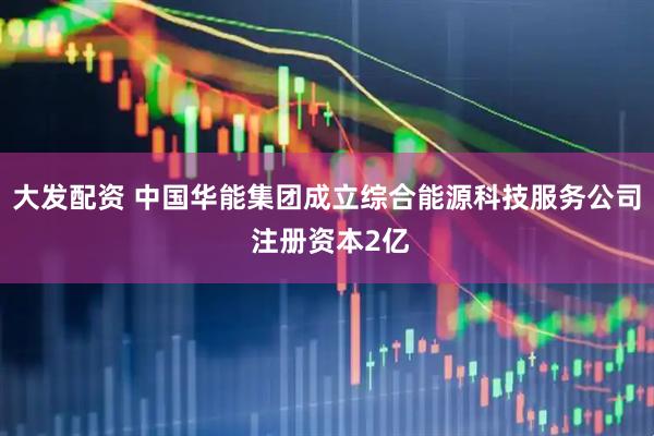 大发配资 中国华能集团成立综合能源科技服务公司 注册资本2亿