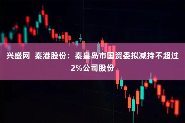 兴盛网  秦港股份：秦皇岛市国资委拟减持不超过2%公司股份
