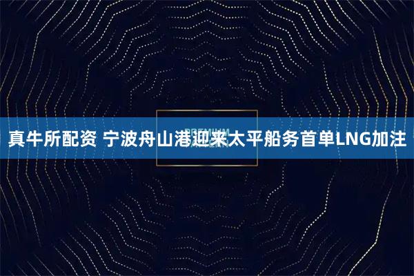 真牛所配资 宁波舟山港迎来太平船务首单LNG加注