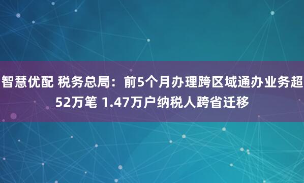 智慧优配 税务总局：前5个月办理跨区域通办业务超52万笔 1.47万户纳税人跨省迁移