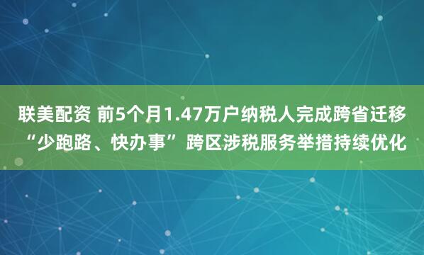 联美配资 前5个月1.47万户纳税人完成跨省迁移 “少跑路、快办事” 跨区涉税服务举措持续优化