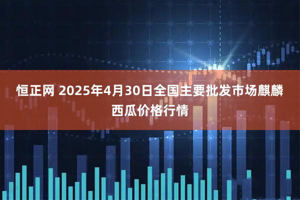 恒正网 2025年4月30日全国主要批发市场麒麟西瓜价格行情