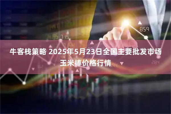 牛客栈策略 2025年5月23日全国主要批发市场玉米棒价格行情