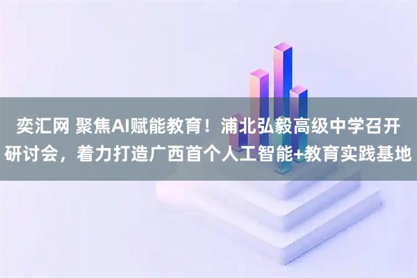奕汇网 聚焦AI赋能教育！浦北弘毅高级中学召开研讨会，着力打造广西首个人工智能+教育实践基地