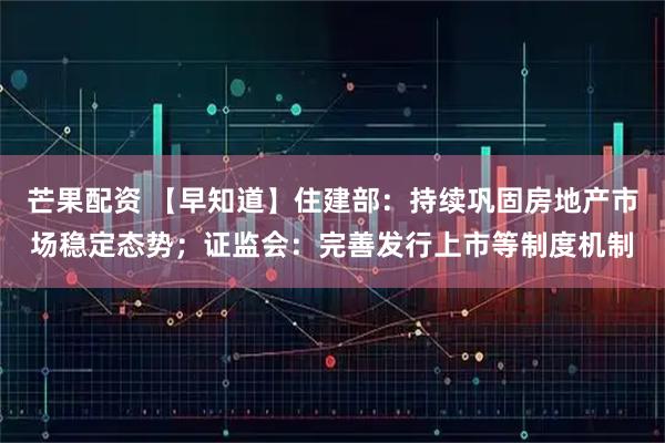 芒果配资 【早知道】住建部：持续巩固房地产市场稳定态势；证监会：完善发行上市等制度机制
