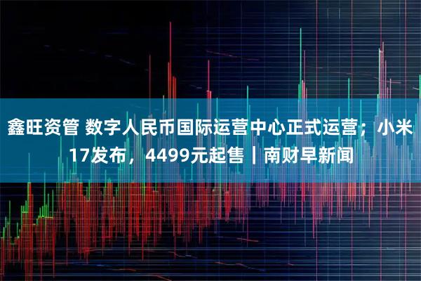 鑫旺资管 数字人民币国际运营中心正式运营；小米17发布，4499元起售｜南财早新闻