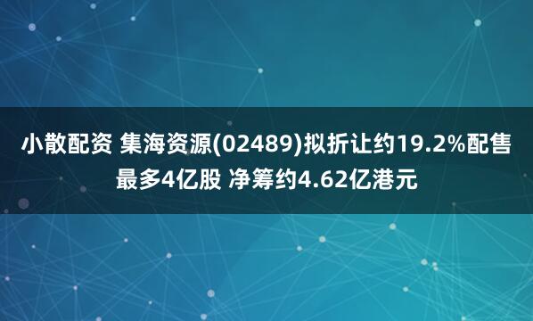 小散配资 集海资源(02489)拟折让约19.2%配售最多4亿股 净筹约4.62亿港元