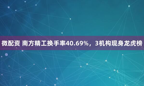 微配资 南方精工换手率40.69%，3机构现身龙虎榜