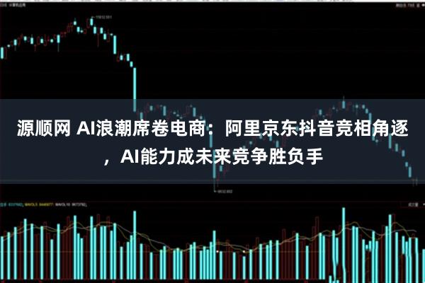 源顺网 AI浪潮席卷电商：阿里京东抖音竞相角逐，AI能力成未来竞争胜负手