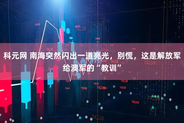 科元网 南海突然闪出一道亮光，别慌，这是解放军给澳军的“教训”