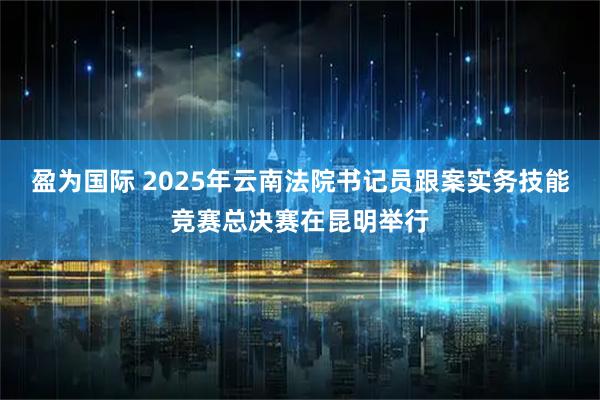 盈为国际 2025年云南法院书记员跟案实务技能竞赛总决赛在昆明举行