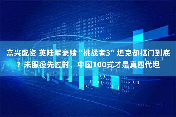 富兴配资 英陆军豪赌“挑战者3”坦克却抠门到底？未服役先过时，中国100式才是真四代坦