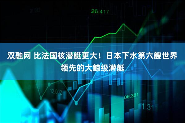 双融网 比法国核潜艇更大！日本下水第六艘世界领先的大鲸级潜艇