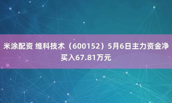 米涂配资 维科技术（600152）5月6日主力资金净买入67.81万元