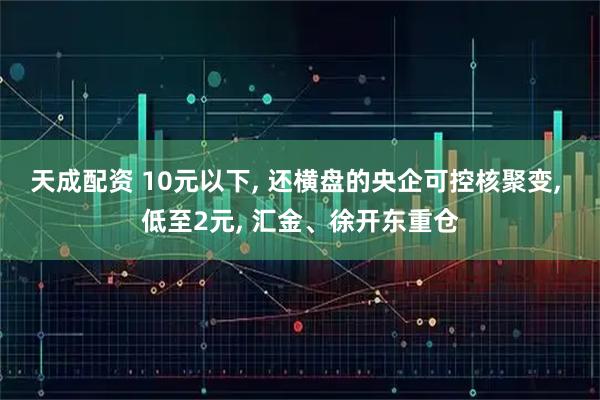 天成配资 10元以下, 还横盘的央企可控核聚变, 低至2元, 汇金、徐开东重仓