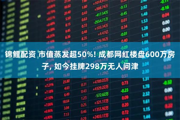 锦鲤配资 市值蒸发超50%! 成都网红楼盘600万房子, 如今挂牌298万无人问津