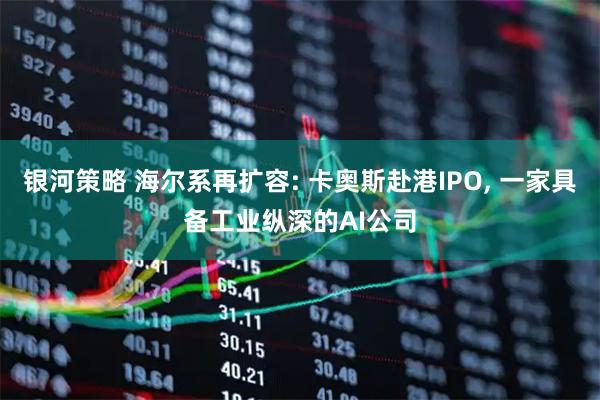 银河策略 海尔系再扩容: 卡奥斯赴港IPO, 一家具备工业纵深的AI公司
