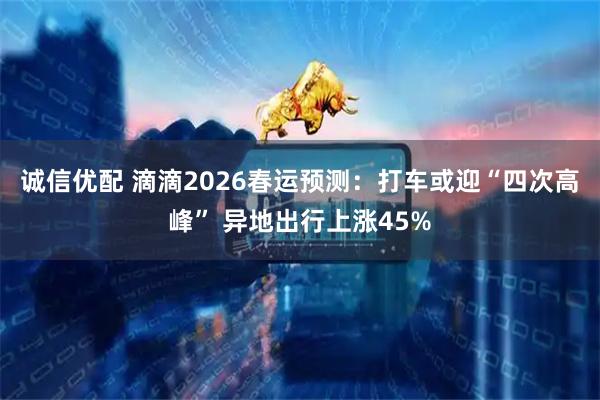 诚信优配 滴滴2026春运预测：打车或迎“四次高峰” 异地出行上涨45%