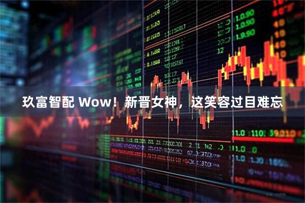 玖富智配 Wow！新晋女神，这笑容过目难忘