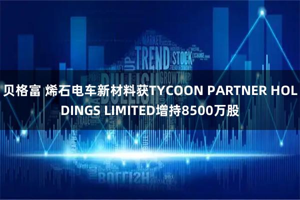 贝格富 烯石电车新材料获TYCOON PARTNER HOLDINGS LIMITED增持8500万股