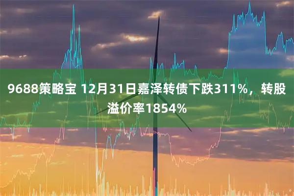 9688策略宝 12月31日嘉泽转债下跌311%，转股溢价率1854%