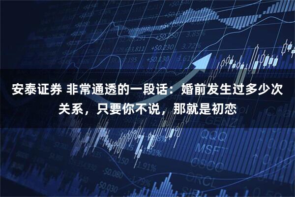 安泰证券 非常通透的一段话：婚前发生过多少次关系，只要你不说，那就是初恋