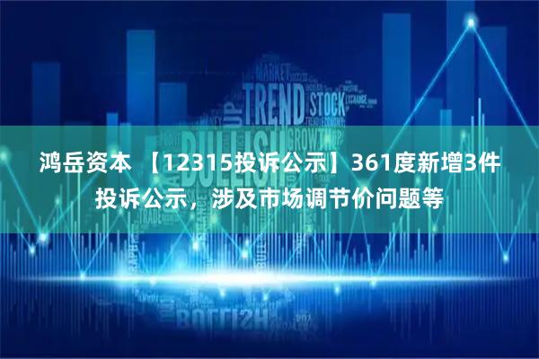 鸿岳资本 【12315投诉公示】361度新增3件投诉公示，涉及市场调节价问题等