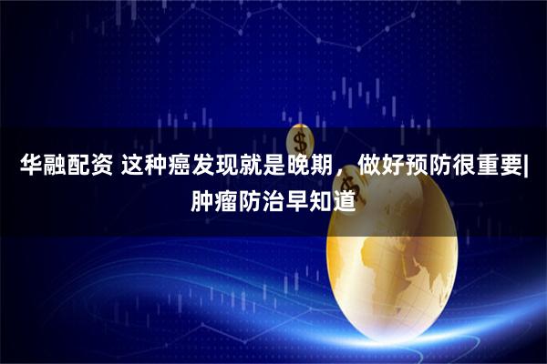 华融配资 这种癌发现就是晚期，做好预防很重要|肿瘤防治早知道