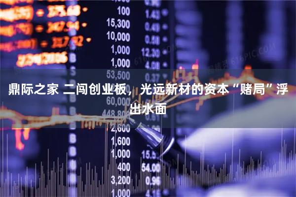 鼎际之家 二闯创业板,光远新材的资本“赌局”浮出水面